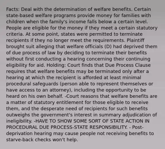 Facts: Deal with the determination of welfare benefits. Certain state-based welfare programs provide money for families with children when the family's income falls below a certain level. People are eligible for the money if they meet a certain statutory criteria. At some point, states were permitted to terminate recipients if they no longer meet the requirements. Plaintiff brought suit alleging that welfare officials (D) had deprived them of due process of law by deciding to terminate their benefits without first conducting a hearing concerning their continuing eligibility for aid. Holding: Court finds that Due Process Clause requires that welfare benefits may be terminated only after a hearing at which the recipient is afforded at least minimal procedural safeguards (person able to represent themselves or have access to an attorney), including the opportunity to be heard on his own behalf. -Court reasons that welfare benefits are a matter of statutory entitlement for those eligible to receive them, and the desperate need of recipients for such benefits outweighs the government's interest in summary adjudication of ineligibility. -HAVE TO SHOW SOME SORT OF STATE ACTION IN PROCEDURAL DUE PROCESS-STATE RESPONSIBILITY. - Post-deprivation hearing may cause people not receiving benefits to starve-back checks won't help.