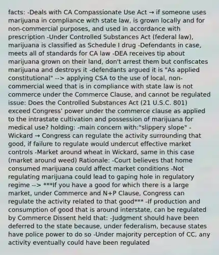 facts: -Deals with CA Compassionate Use Act → if someone uses marijuana in compliance with state law, is grown locally and for non-commercial purposes, and used in accordance with prescription -Under Controlled Substances Act (federal law), marijuana is classified as Schedule I drug -Defendants in case, meets all of standards for CA law -DEA receives tip about marijuana grown on their land, don't arrest them but confiscates marijuana and destroys it -defendants argued it is "As applied constitutional" --> applying CSA to the use of local, non-commercial weed that is in compliance with state law is not commerce under the Commerce Clause, and cannot be regulated issue: Does the Controlled Substances Act (21 U.S.C. 801) exceed Congress' power under the commerce clause as applied to the intrastate cultivation and possession of marijuana for medical use? holding: -main concern with:"slippery slope" -Wickard → Congress can regulate the activity surrounding that good, if failure to regulate would undercut effective market controls -Market around wheat in Wickard, same in this case (market around weed) Rationale: -Court believes that home consumed marijuana could affect market conditions -Not regulating marijuana could lead to gaping hole in regulatory regime --> ***If you have a good for which there is a large market, under Commerce and N+P Clause, Congress can regulate the activity related to that good*** -If production and consumption of good that is around interstate, can be regulated by Commerce Dissent held that: -Judgment should have been deferred to the state because, under federalism, because states have police power to do so -Under majority perception of CC, any activity eventually could have been regulated