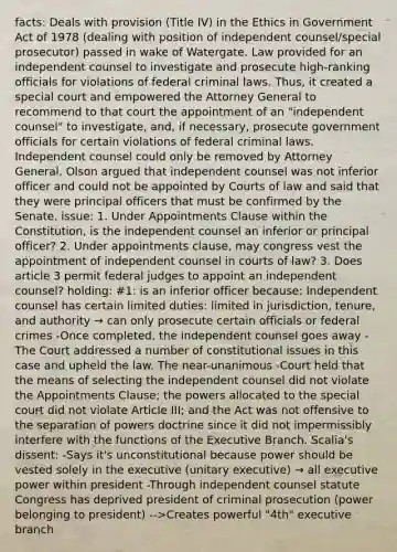 facts: Deals with provision (Title IV) in the Ethics in Government Act of 1978 (dealing with position of independent counsel/special prosecutor) passed in wake of Watergate. Law provided for an independent counsel to investigate and prosecute high-ranking officials for violations of federal criminal laws. Thus, it created a special court and empowered the Attorney General to recommend to that court the appointment of an "independent counsel" to investigate, and, if necessary, prosecute government officials for certain violations of federal criminal laws. Independent counsel could only be removed by Attorney General. Olson argued that independent counsel was not inferior officer and could not be appointed by Courts of law and said that they were principal officers that must be confirmed by the Senate. issue: 1. Under Appointments Clause within the Constitution, is the independent counsel an inferior or principal officer? 2. Under appointments clause, may congress vest the appointment of independent counsel in courts of law? 3. Does article 3 permit federal judges to appoint an independent counsel? holding: #1: is an inferior officer because: Independent counsel has certain limited duties: limited in jurisdiction, tenure, and authority → can only prosecute certain officials or federal crimes -Once completed, the independent counsel goes away -The Court addressed a number of constitutional issues in this case and upheld the law. The near-unanimous -Court held that the means of selecting the independent counsel did not violate the Appointments Clause; the powers allocated to the special court did not violate Article III; and the Act was not offensive to the separation of powers doctrine since it did not impermissibly interfere with the functions of the Executive Branch. Scalia's dissent: -Says it's unconstitutional because power should be vested solely in the executive (unitary executive) → all executive power within president -Through independent counsel statute Congress has deprived president of criminal prosecution (power belonging to president) -->Creates powerful "4th" executive branch