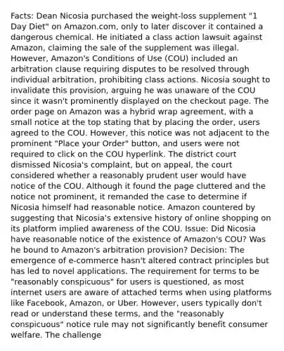 Facts: Dean Nicosia purchased the weight-loss supplement "1 Day Diet" on Amazon.com, only to later discover it contained a dangerous chemical. He initiated a class action lawsuit against Amazon, claiming the sale of the supplement was illegal. However, Amazon's Conditions of Use (COU) included an arbitration clause requiring disputes to be resolved through individual arbitration, prohibiting class actions. Nicosia sought to invalidate this provision, arguing he was unaware of the COU since it wasn't prominently displayed on the checkout page. The order page on Amazon was a hybrid wrap agreement, with a small notice at the top stating that by placing the order, users agreed to the COU. However, this notice was not adjacent to the prominent "Place your Order" button, and users were not required to click on the COU hyperlink. The district court dismissed Nicosia's complaint, but on appeal, the court considered whether a reasonably prudent user would have notice of the COU. Although it found the page cluttered and the notice not prominent, it remanded the case to determine if Nicosia himself had reasonable notice. Amazon countered by suggesting that Nicosia's extensive history of online shopping on its platform implied awareness of the COU. Issue: Did Nicosia have reasonable notice of the existence of Amazon's COU? Was he bound to Amazon's arbitration provision? Decision: The emergence of e-commerce hasn't altered contract principles but has led to novel applications. The requirement for terms to be "reasonably conspicuous" for users is questioned, as most internet users are aware of attached terms when using platforms like Facebook, Amazon, or Uber. However, users typically don't read or understand these terms, and the "reasonably conspicuous" notice rule may not significantly benefit consumer welfare. The challenge