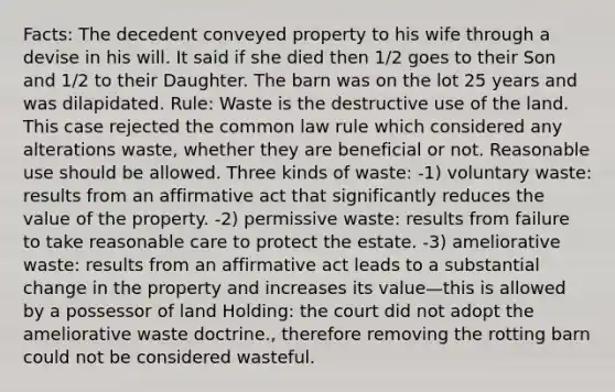 Facts: The decedent conveyed property to his wife through a devise in his will. It said if she died then 1/2 goes to their Son and 1/2 to their Daughter. The barn was on the lot 25 years and was dilapidated. Rule: Waste is the destructive use of the land. This case rejected the common law rule which considered any alterations waste, whether they are beneficial or not. Reasonable use should be allowed. Three kinds of waste: -1) voluntary waste: results from an affirmative act that significantly reduces the value of the property. -2) permissive waste: results from failure to take reasonable care to protect the estate. -3) ameliorative waste: results from an affirmative act leads to a substantial change in the property and increases its value—this is allowed by a possessor of land Holding: the court did not adopt the ameliorative waste doctrine., therefore removing the rotting barn could not be considered wasteful.