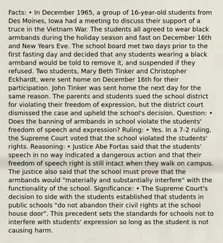 Facts: • In December 1965, a group of 16-year-old students from Des Moines, Iowa had a meeting to discuss their support of a truce in the Vietnam War. The students all agreed to wear black armbands during the holiday season and fast on December 16th and New Years Eve. The school board met two days prior to the first fasting day and decided that any students wearing a black armband would be told to remove it, and suspended if they refused. Two students, Mary Beth Tinker and Christopher Eckhardt, were sent home on December 16th for their participation. John Tinker was sent home the next day for the same reason. The parents and students sued the school district for violating their freedom of expression, but the district court dismissed the case and upheld the school's decision. Question: • Does the banning of armbands in school violate the students' freedom of speech and expression? Ruling: • Yes. In a 7-2 ruling, the Supreme Court voted that the school violated the students' rights. Reasoning: • Justice Abe Fortas said that the students' speech in no way indicated a dangerous action and that their freedom of speech right is still intact when they walk on campus. The justice also said that the school must prove that the armbands would "materially and substantially interfere" with the functionality of the school. Significance: • The Supreme Court's decision to side with the students established that students in public schools "do not abandon their civil rights at the school house door". This precedent sets the standards for schools not to interfere with students' expression so long as the student is not causing harm.