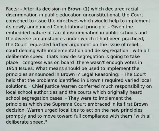 Facts: - After its decision in Brown (1) which declared racial discrimination in public education unconstitutional, the Court convened to issue the directives which would help to implement its newly announced Constitutional principle. - Given the embedded nature of racial discrimination in public schools and the diverse circumstances under which it had been practiced, the Court requested further argument on the issue of relief. - court dealing with implementation and de-segregation - with all deliberate speed- thats how de-segregation is going to take place - congress was on board- there wasn't enough votes in 1954 Issues: What means should be used to implement the principles announced in Brown I? Legal Reasoning: - The Court held that the problems identified in Brown I required varied local solutions. - Chief Justice Warren conferred much responsibility on local school authorities and the courts which originally heard school segregation cases. - They were to implement the principles which the Supreme Court embraced in its first Brown decision. Warren urged localities to act on the new principles promptly and to move toward full compliance with them "with all deliberate speed."