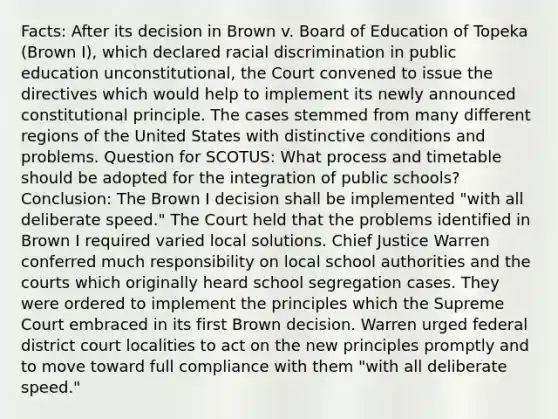 Facts: After its decision in Brown v. Board of Education of Topeka (Brown I), which declared racial discrimination in public education unconstitutional, the Court convened to issue the directives which would help to implement its newly announced constitutional principle. The cases stemmed from many different regions of the United States with distinctive conditions and problems. Question for SCOTUS: What process and timetable should be adopted for the integration of public schools? Conclusion: The Brown I decision shall be implemented "with all deliberate speed." The Court held that the problems identified in Brown I required varied local solutions. Chief Justice Warren conferred much responsibility on local school authorities and the courts which originally heard school segregation cases. They were ordered to implement the principles which the Supreme Court embraced in its first Brown decision. Warren urged federal district court localities to act on the new principles promptly and to move toward full compliance with them "with all deliberate speed."