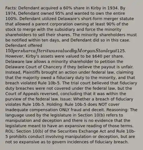 Facts: Defendant acquired a 60% share in Kirby in 1934. By 1974, Defendant owned 95% and wanted to own the entire 100%. Defendant utilized Delaware's short-form merger statute that allowed a parent corporation owning at least 90% of the stock to merge with the subsidiary and force the minority shareholders to sell their shares. The minority shareholders must be notified within ten days, and Defendant did so in this case. Defendant offered 150 per share after it was valued by Morgan Stanley at125. However, Kirby's assets were valued to be 640 per share. Delaware law allows a minority shareholder to petition the Delaware Court of Chancery if they believe the payout is unfair. Instead, Plaintiffs brought an action under federal law, claiming that the majority owed a fiduciary duty to the minority, and that breach violated Rule 10b-5. The trial court believed that fiduciary duty breaches were not covered under the federal law, but the Court of Appeals reversed, concluding that it was within the purview of the federal law. Issue: Whether a breach of fiduciary violates Rule 10b-5. Holding: Rule 10b-5 does NOT cover inadequate compensation ONLY fraud and deceit. Reasoning: The language used by the legislature in Section 10(b) refers to manipulation and deception and there is no evidence that the legislature meant to have an expansive reading of those terms. ROL: Section 10(b) of the Securities Exchange Act and Rule 10b-5 prohibits conduct involving manipulation or deception, but are not so expansive as to govern incidences of fiduciary breach.