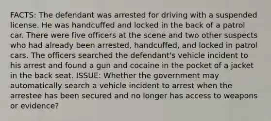 FACTS: The defendant was arrested for driving with a suspended license. He was handcuffed and locked in the back of a patrol car. There were five officers at the scene and two other suspects who had already been arrested, handcuffed, and locked in patrol cars. The officers searched the defendant's vehicle incident to his arrest and found a gun and cocaine in the pocket of a jacket in the back seat. ISSUE: Whether the government may automatically search a vehicle incident to arrest when the arrestee has been secured and no longer has access to weapons or evidence?