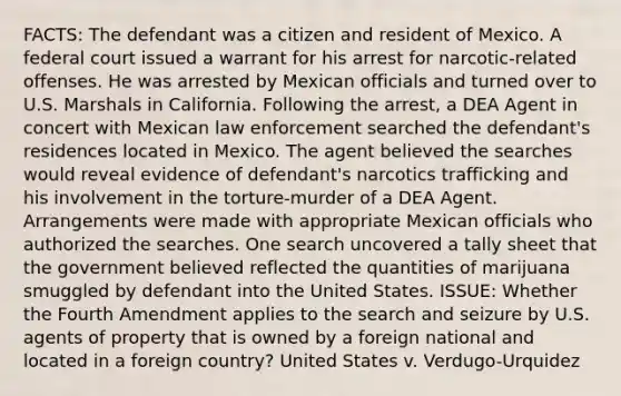 FACTS: The defendant was a citizen and resident of Mexico. A federal court issued a warrant for his arrest for narcotic-related offenses. He was arrested by Mexican officials and turned over to U.S. Marshals in California. Following the arrest, a DEA Agent in concert with Mexican law enforcement searched the defendant's residences located in Mexico. The agent believed the searches would reveal evidence of defendant's narcotics trafficking and his involvement in the torture-murder of a DEA Agent. Arrangements were made with appropriate Mexican officials who authorized the searches. One search uncovered a tally sheet that the government believed reflected the quantities of marijuana smuggled by defendant into the United States. ISSUE: Whether the Fourth Amendment applies to the search and seizure by U.S. agents of property that is owned by a foreign national and located in a foreign country? United States v. Verdugo-Urquidez