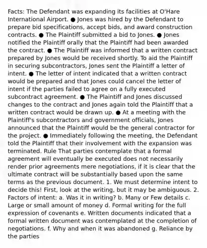 Facts: The Defendant was expanding its facilities at O'Hare International Airport. ● Jones was hired by the Defendant to prepare bid specifications, accept bids, and award construction contracts. ● The Plaintiff submitted a bid to Jones. ● Jones notified the Plaintiff orally that the Plaintiff had been awarded the contract. ● The Plaintiff was informed that a written contract prepared by Jones would be received shortly. To aid the Plaintiff in securing subcontractors, Jones sent the Plaintiff a letter of intent. ● The letter of intent indicated that a written contract would be prepared and that Jones could cancel the letter of intent if the parties failed to agree on a fully executed subcontract agreement. ● The Plaintiff and Jones discussed changes to the contract and Jones again told the Plaintiff that a written contract would be drawn up. ● At a meeting with the Plaintiff's subcontractors and government officials, Jones announced that the Plaintiff would be the general contractor for the project. ● Immediately following the meeting, the Defendant told the Plaintiff that their involvement with the expansion was terminated. Rule That parties contemplate that a formal agreement will eventually be executed does not necessarily render prior agreements mere negotiations, if it is clear that the ultimate contract will be substantially based upon the same terms as the previous document. 1. We must determine intent to decide this! First, look at the writing, but it may be ambiguous. 2. Factors of intent: a. Was it in writing? b. Many or Few details c. Large or small amount of money d. Formal writing for the full expression of covenants e. Written documents indicated that a formal written document was contemplated at the completion of negotiations. f. Why and when it was abandoned g. Reliance by the parties