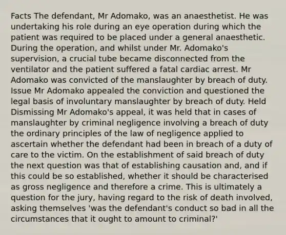 Facts The defendant, Mr Adomako, was an anaesthetist. He was undertaking his role during an eye operation during which the patient was required to be placed under a general anaesthetic. During the operation, and whilst under Mr. Adomako's supervision, a crucial tube became disconnected from the ventilator and the patient suffered a fatal cardiac arrest. Mr Adomako was convicted of the manslaughter by breach of duty. Issue Mr Adomako appealed the conviction and questioned the legal basis of involuntary manslaughter by breach of duty. Held Dismissing Mr Adomako's appeal, it was held that in cases of manslaughter by criminal negligence involving a breach of duty the ordinary principles of the law of negligence applied to ascertain whether the defendant had been in breach of a duty of care to the victim. On the establishment of said breach of duty the next question was that of establishing causation and, and if this could be so established, whether it should be characterised as gross negligence and therefore a crime. This is ultimately a question for the jury, having regard to the risk of death involved, asking themselves 'was the defendant's conduct so bad in all the circumstances that it ought to amount to criminal?'