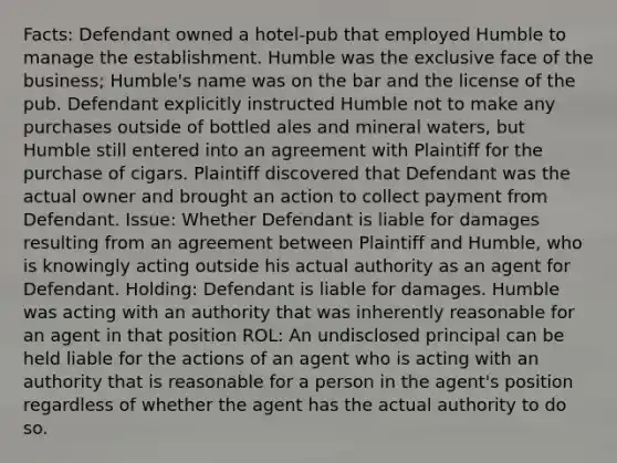 Facts: Defendant owned a hotel-pub that employed Humble to manage the establishment. Humble was the exclusive face of the business; Humble's name was on the bar and the license of the pub. Defendant explicitly instructed Humble not to make any purchases outside of bottled ales and mineral waters, but Humble still entered into an agreement with Plaintiff for the purchase of cigars. Plaintiff discovered that Defendant was the actual owner and brought an action to collect payment from Defendant. Issue: Whether Defendant is liable for damages resulting from an agreement between Plaintiff and Humble, who is knowingly acting outside his actual authority as an agent for Defendant. Holding: Defendant is liable for damages. Humble was acting with an authority that was inherently reasonable for an agent in that position ROL: An undisclosed principal can be held liable for the actions of an agent who is acting with an authority that is reasonable for a person in the agent's position regardless of whether the agent has the actual authority to do so.