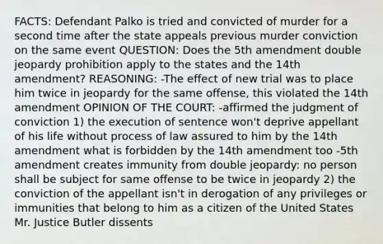 FACTS: Defendant Palko is tried and convicted of murder for a second time after the state appeals previous murder conviction on the same event QUESTION: Does the 5th amendment double jeopardy prohibition apply to the states and the 14th amendment? REASONING: -The effect of new trial was to place him twice in jeopardy for the same offense, this violated the 14th amendment OPINION OF THE COURT: -affirmed the judgment of conviction 1) the execution of sentence won't deprive appellant of his life without process of law assured to him by the 14th amendment what is forbidden by the 14th amendment too -5th amendment creates immunity from double jeopardy: no person shall be subject for same offense to be twice in jeopardy 2) the conviction of the appellant isn't in derogation of any privileges or immunities that belong to him as a citizen of the United States Mr. Justice Butler dissents