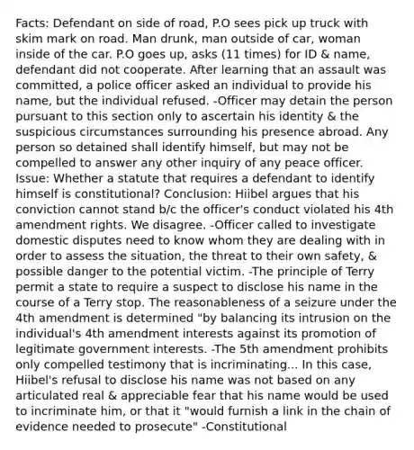 Facts: Defendant on side of road, P.O sees pick up truck with skim mark on road. Man drunk, man outside of car, woman inside of the car. P.O goes up, asks (11 times) for ID & name, defendant did not cooperate. After learning that an assault was committed, a police officer asked an individual to provide his name, but the individual refused. -Officer may detain the person pursuant to this section only to ascertain his identity & the suspicious circumstances surrounding his presence abroad. Any person so detained shall identify himself, but may not be compelled to answer any other inquiry of any peace officer. Issue: Whether a statute that requires a defendant to identify himself is constitutional? Conclusion: Hiibel argues that his conviction cannot stand b/c the officer's conduct violated his 4th amendment rights. We disagree. -Officer called to investigate domestic disputes need to know whom they are dealing with in order to assess the situation, the threat to their own safety, & possible danger to the potential victim. -The principle of Terry permit a state to require a suspect to disclose his name in the course of a Terry stop. The reasonableness of a seizure under the 4th amendment is determined "by balancing its intrusion on the individual's 4th amendment interests against its promotion of legitimate government interests. -The 5th amendment prohibits only compelled testimony that is incriminating... In this case, Hiibel's refusal to disclose his name was not based on any articulated real & appreciable fear that his name would be used to incriminate him, or that it "would furnish a link in the chain of evidence needed to prosecute" -Constitutional