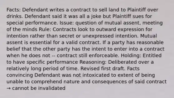 Facts: Defendant writes a contract to sell land to Plaintiff over drinks. Defendant said it was all a joke but Plaintiff sues for special performance. Issue: question of mutual assent, meeting of the minds Rule: Contracts look to outward expression for intention rather than secret or unexpressed intention. Mutual assent is essential for a valid contract. If a party has reasonable belief that the other party has the intent to enter into a contract when he does not -- contract still enforceable. Holding: Entitled to have specific performance Reasoning: Deliberated over a relatively long period of time. Revised first draft. Facts convincing Defendant was not intoxicated to extent of being unable to comprehend nature and consequences of said contract → cannot be invalidated