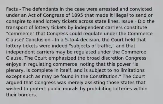 Facts - The defendants in the case were arrested and convicted under an Act of Congress of 1895 that made it illegal to send or conspire to send lottery tickets across state lines. Issue - Did the transport of lottery tickets by independent carriers constitute "commerce" that Congress could regulate under the Commerce Clause? Conclusion - In a 5-to-4 decision, the Court held that lottery tickets were indeed "subjects of traffic," and that independent carriers may be regulated under the Commerce Clause. The Court emphasized the broad discretion Congress enjoys in regulating commerce, noting that this power "is plenary, is complete in itself, and is subject to no limitations except such as may be found in the Constitution." The Court argued that Congress was merely assisting those states that wished to protect public morals by prohibiting lotteries within their borders.