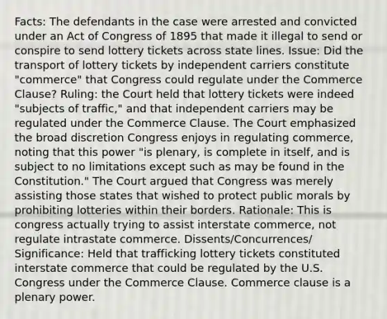 Facts: The defendants in the case were arrested and convicted under an Act of Congress of 1895 that made it illegal to send or conspire to send lottery tickets across state lines. Issue: Did the transport of lottery tickets by independent carriers constitute "commerce" that Congress could regulate under the Commerce Clause? Ruling: the Court held that lottery tickets were indeed "subjects of traffic," and that independent carriers may be regulated under the Commerce Clause. The Court emphasized the broad discretion Congress enjoys in regulating commerce, noting that this power "is plenary, is complete in itself, and is subject to no limitations except such as may be found in the Constitution." The Court argued that Congress was merely assisting those states that wished to protect public morals by prohibiting lotteries within their borders. Rationale: This is congress actually trying to assist interstate commerce, not regulate intrastate commerce. Dissents/Concurrences/ Significance: Held that trafficking lottery tickets constituted interstate commerce that could be regulated by the U.S. Congress under the Commerce Clause. Commerce clause is a plenary power.