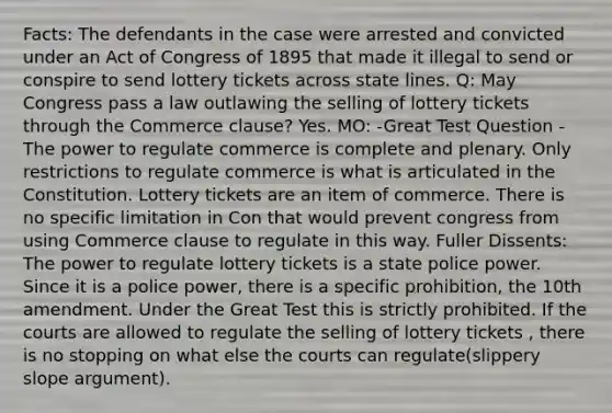 Facts: The defendants in the case were arrested and convicted under an Act of Congress of 1895 that made it illegal to send or conspire to send lottery tickets across state lines. Q: May Congress pass a law outlawing the selling of lottery tickets through the Commerce clause? Yes. MO: -Great Test Question -The power to regulate commerce is complete and plenary. Only restrictions to regulate commerce is what is articulated in the Constitution. Lottery tickets are an item of commerce. There is no specific limitation in Con that would prevent congress from using Commerce clause to regulate in this way. Fuller Dissents: The power to regulate lottery tickets is a state police power. Since it is a police power, there is a specific prohibition, the 10th amendment. Under the Great Test this is strictly prohibited. If the courts are allowed to regulate the selling of lottery tickets , there is no stopping on what else the courts can regulate(slippery slope argument).