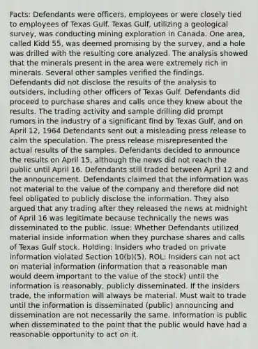 Facts: Defendants were officers, employees or were closely tied to employees of Texas Gulf. Texas Gulf, utilizing a geological survey, was conducting mining exploration in Canada. One area, called Kidd 55, was deemed promising by the survey, and a hole was drilled with the resulting core analyzed. The analysis showed that the minerals present in the area were extremely rich in minerals. Several other samples verified the findings. Defendants did not disclose the results of the analysis to outsiders, including other officers of Texas Gulf. Defendants did proceed to purchase shares and calls once they knew about the results. The trading activity and sample drilling did prompt rumors in the industry of a significant find by Texas Gulf, and on April 12, 1964 Defendants sent out a misleading press release to calm the speculation. The press release misrepresented the actual results of the samples. Defendants decided to announce the results on April 15, although the news did not reach the public until April 16. Defendants still traded between April 12 and the announcement. Defendants claimed that the information was not material to the value of the company and therefore did not feel obligated to publicly disclose the information. They also argued that any trading after they released the news at midnight of April 16 was legitimate because technically the news was disseminated to the public. Issue: Whether Defendants utilized material inside information when they purchase shares and calls of Texas Gulf stock. Holding: Insiders who traded on private information violated Section 10(b)(5). ROL: Insiders can not act on material information (information that a reasonable man would deem important to the value of the stock) until the information is reasonably, publicly disseminated. If the insiders trade, the information will always be material. Must wait to trade until the information is disseminated (public) announcing and dissemination are not necessarily the same. Information is public when disseminated to the point that the public would have had a reasonable opportunity to act on it.