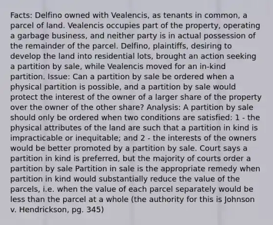 Facts: Delfino owned with Vealencis, as tenants in common, a parcel of land. Vealencis occupies part of the property, operating a garbage business, and neither party is in actual possession of the remainder of the parcel. Delfino, plaintiffs, desiring to develop the land into residential lots, brought an action seeking a partition by sale, while Vealencis moved for an in-kind partition. Issue: Can a partition by sale be ordered when a physical partition is possible, and a partition by sale would protect the interest of the owner of a larger share of the property over the owner of the other share? Analysis: A partition by sale should only be ordered when two conditions are satisfied: 1 - the physical attributes of the land are such that a partition in kind is impracticable or inequitable; and 2 - the interests of the owners would be better promoted by a partition by sale. Court says a partition in kind is preferred, but the majority of courts order a partition by sale Partition in sale is the appropriate remedy when partition in kind would substantially reduce the value of the parcels, i.e. when the value of each parcel separately would be less than the parcel at a whole (the authority for this is Johnson v. Hendrickson, pg. 345)