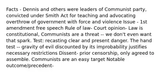 Facts - Dennis and others were leaders of Communist party, convicted under Smith Act for teaching and advocating overthrow of government with force and violence Issue - 1st amendment free speech Rule of law- Court opinion- Law is constitutional, Communists are a threat -- we don't even want that spark. Test: recasting clear and present danger. The hand test -- gravity of evil discounted by its improbability justifies necessary restrictions Dissent- prior censorship, only agreed to assemble. Communists are an easy target Notable outcome/precedent-