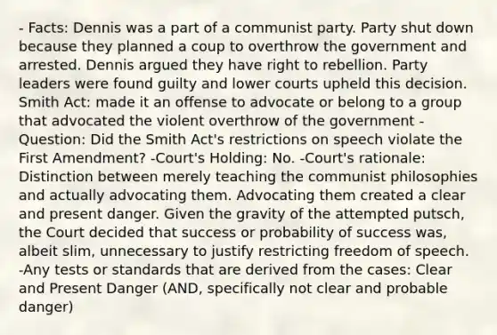 - Facts: Dennis was a part of a communist party. Party shut down because they planned a coup to overthrow the government and arrested. Dennis argued they have right to rebellion. Party leaders were found guilty and lower courts upheld this decision. Smith Act: made it an offense to advocate or belong to a group that advocated the violent overthrow of the government - Question: Did the Smith Act's restrictions on speech violate the First Amendment? -Court's Holding: No. -Court's rationale: Distinction between merely teaching the communist philosophies and actually advocating them. Advocating them created a clear and present danger. Given the gravity of the attempted putsch, the Court decided that success or probability of success was, albeit slim, unnecessary to justify restricting freedom of speech. -Any tests or standards that are derived from the cases: Clear and Present Danger (AND, specifically not clear and probable danger)