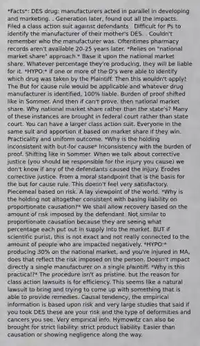 *Facts*: DES drug: manufacturers acted in parallel in developing and marketing. . Generation later, found out all the impacts. Filed a class action suit against defendants . Difficult for Ps to identify the manufacturer of their mother's DES. . Couldn't remember who the manufacturer was. Oftentimes pharmacy records aren't available 20-25 years later. *Relies on "national market share" approach.* Base it upon the national market share. Whatever percentage they're producing, they will be liable for it. *HYPO:* if one or more of the D's were able to identify which drug was taken by the Plaintiff. Then this wouldn't apply! The But for cause rule would be applicable and whatever drug manufacturer is identified, 100% liable. Burden of proof shifted like in Sommer. And then if can't prove, then national market share. Why national market share rather than the state's? Many of these instances are brought in federal court rather than state court. You can have a larger class action suit. Everyone in the same suit and apportion it based on market share if they win. Practicality and uniform outcome. *Why is the holding inconsistent with but-for cause* Inconsistency with the burden of proof. Shifting like in Sommer. When we talk about corrective justice (you should be responsible for the injury you cause) we don't know if any of the defendants caused the injury. Erodes corrective justice. From a moral standpoint that is the basis for the but for cause rule. This doesn't feel very satisfactory. Piecemeal based on risk. A lay viewpoint of the world. *Why is the holding not altogether consistent with basing liability on proportionate causation?* We shall allow recovery based on the amount of risk imposed by the defendant. Not similar to proportionate causation because they are seeing what percentage each put out in supply into the market. BUT if scientific purist, this is not exact and not really connected to the amount of people who are impacted negatively. *HYPO:* producing 30% on the national market, and you're injured in MA, does that reflect the risk imposed on the person. Doesn't impact directly a single manufacturer on a single plaintiff. *Why is this practical?* The procedure isn't as pristine, but the reason for class action lawsuits is for efficiency. This seems like a natural lawsuit to bring and trying to come up with something that is able to provide remedies. Causal tendency, the empirical information is based upon risk and very large studies that said if you took DES these are your risk and the type of deformities and cancers you see. Very empirical info. Hymowitz can also be brought for strict liability: strict product liability. Easier than causation or showing negligence along the way.