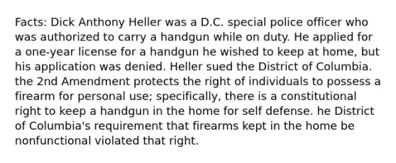 Facts: Dick Anthony Heller was a D.C. special police officer who was authorized to carry a handgun while on duty. He applied for a one-year license for a handgun he wished to keep at home, but his application was denied. Heller sued the District of Columbia. the 2nd Amendment protects the right of individuals to possess a firearm for personal use; specifically, there is a constitutional right to keep a handgun in the home for self defense. he District of Columbia's requirement that firearms kept in the home be nonfunctional violated that right.