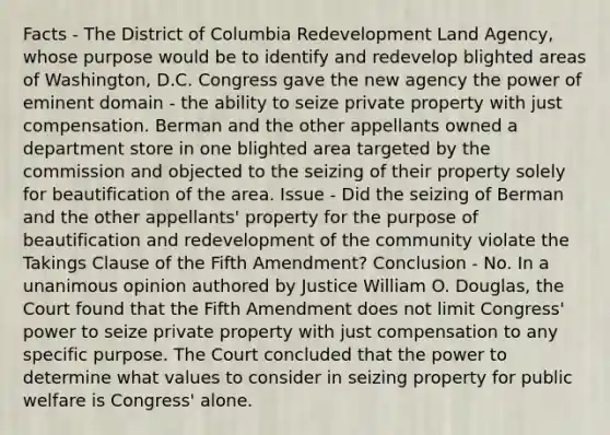 Facts - The District of Columbia Redevelopment Land Agency, whose purpose would be to identify and redevelop blighted areas of Washington, D.C. Congress gave the new agency the power of eminent domain - the ability to seize private property with just compensation. Berman and the other appellants owned a department store in one blighted area targeted by the commission and objected to the seizing of their property solely for beautification of the area. Issue - Did the seizing of Berman and the other appellants' property for the purpose of beautification and redevelopment of the community violate the Takings Clause of the Fifth Amendment? Conclusion - No. In a unanimous opinion authored by Justice William O. Douglas, the Court found that the Fifth Amendment does not limit Congress' power to seize private property with just compensation to any specific purpose. The Court concluded that the power to determine what values to consider in seizing property for public welfare is Congress' alone.