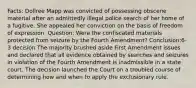 Facts: Dollree Mapp was convicted of possessing obscene material after an admittedly illegal police search of her home of a fugitive. She appealed her conviction on the basis of freedom of expression. Question: Were the confiscated materials protected from seizure by the Fourth Amendment? Conclusion:6-3 decision The majority brushed aside First Amendment issues and declared that all evidence obtained by searches and seizures in violation of the Fourth Amendment is inadmissible in a state court. The decision launched the Court on a troubled course of determining how and when to apply the exclusionary rule.