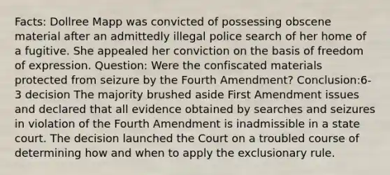 Facts: Dollree Mapp was convicted of possessing obscene material after an admittedly illegal police search of her home of a fugitive. She appealed her conviction on the basis of freedom of expression. Question: Were the confiscated materials protected from seizure by the Fourth Amendment? Conclusion:6-3 decision The majority brushed aside First Amendment issues and declared that all evidence obtained by searches and seizures in violation of the Fourth Amendment is inadmissible in a state court. The decision launched the Court on a troubled course of determining how and when to apply the exclusionary rule.