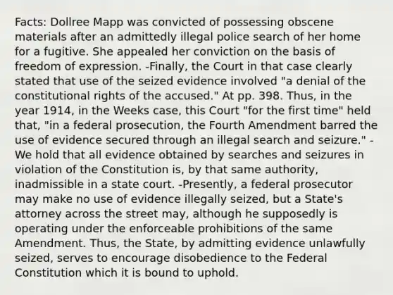 Facts: Dollree Mapp was convicted of possessing obscene materials after an admittedly illegal police search of her home for a fugitive. She appealed her conviction on the basis of freedom of expression. -Finally, the Court in that case clearly stated that use of the seized evidence involved "a denial of the constitutional rights of the accused." At pp. 398. Thus, in the year 1914, in the Weeks case, this Court "for the first time" held that, "in a federal prosecution, the Fourth Amendment barred the use of evidence secured through an illegal search and seizure." - We hold that all evidence obtained by searches and seizures in violation of the Constitution is, by that same authority, inadmissible in a state court. -Presently, a federal prosecutor may make no use of evidence illegally seized, but a State's attorney across the street may, although he supposedly is operating under the enforceable prohibitions of the same Amendment. Thus, the State, by admitting evidence unlawfully seized, serves to encourage disobedience to the Federal Constitution which it is bound to uphold.