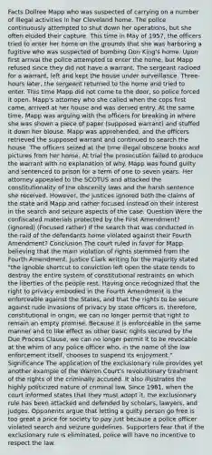 Facts Dollree Mapp who was suspected of carrying on a number of illegal activities in her Cleveland home. The police continuously attempted to shut down her operations, but she often eluded their capture. This time in May of 1957, the officers tried to enter her home on the grounds that she was harboring a fugitive who was suspected of bombing Don King's home. Upon first arrival the police attempted to enter the home, but Mapp refused since they did not have a warrant. The sergeant radioed for a warrant, left and kept the house under surveillance. Three-hours later, the sergeant returned to the home and tried to enter. This time Mapp did not come to the door, so police forced it open. Mapp's attorney who she called when the cops first came, arrived at her house and was denied entry. At the same time, Mapp was arguing with the officers for breaking in where she was shown a piece of paper (supposed warrant) and stuffed it down her blouse. Mapp was apprehended, and the officers retrieved the supposed warrant and continued to search the house. The officers seized at the time illegal obscene books and pictures from her home. At trial the prosecution failed to produce the warrant with no explanation of why. Mapp was found guilty and sentenced to prison for a term of one to seven years. Her attorney appealed to the SCOTUS and attacked the constitutionality of the obscenity laws and the harsh sentence she received. However, the justices ignored both the claims of the state and Mapp and rather focused instead on their interest in the search and seizure aspects of the case. Question Were the confiscated materials protected by the First Amendment? (ignored) (Focused rather) If the search that was conducted in the raid of the defendants home violated against their Fourth Amendment? Conclusion The court ruled in favor for Mapp believing that the main violation of rights stemmed from the Fourth Amendment. Justice Clark writing for the majority stated "the ignoble shortcut to conviction left open the state tends to destroy the entire system of constitutional restraints on which the liberties of the people rest. Having once recognized that the right to privacy embodied in the Fourth Amendment is the enforceable against the States, and that the rights to be secure against rude invasions of privacy by state officers is, therefore, constitutional in origin, we can no longer permit that right to remain an empty promise. Because it is enforceable in the same manner and to like effect as other basic rights secured by the Due Process Clause, we can no longer permit it to be revocable at the whim of any police officer who, in the name of the law enforcement itself, chooses to suspend its enjoyment." Significance The application of the exclusionary rule provides yet another example of the Warren Court's revolutionary treatment of the rights of the criminally accused. It also illustrates the highly politicized nature of criminal law. Since 1961, when the court informed states that they must adopt it, the exclusionary rule has been attacked and defended by scholars, lawyers, and judges. Opponents argue that letting a guilty person go free is too great a price for society to pay just because a police officer violated search and seizure guidelines. Supporters fear that if the exclusionary rule is eliminated, police will have no incentive to respect the law.