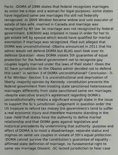 Facts: -DOMA of 1996 states that federal recognizes marriages as union bw a man and a woman for legal purposes -some states have legalized same sex marriages tho still not federally recognized -in 2009 Windsor became widow and sole executor of estate of late wife -married in Canada and marriage was recognized by NY law -bc marriage was not recognized by federal government, 363000 was imposed in taxes in order for her to get estate left by spouse which would have qualified for marital exemption if marriage was recognized -filed suit alleged that DOMA was unconstitutional -Obama announced in 2011 that his admin would not defend DOMA but BLAG soon took over its defense Question: -does DOMA violate 5th guarantee of equal protection for the federal government not to recognize gay couples legally married under tha laws of their state? -Does the SC have jurisdiction bc the Obama admin decided not to defend this case? -Is section 3 of DOMA unconstitutional? Conclusion: -5-4 for Windsor -Section 3 is unconstitutional and deprivation of liberty -majority opinion by Kennedy -constitution prevents the federal government from treating state sanctioned heterosexual marriages differently from state sanctioned same sex marriages -despite executive branch's agreement regarding DOMA's unconstitutionality retains a significant enough stake in the issue to support the Sc's jurisdiction -judgement in question order the US treasure to refund tax money the government's tend to suffer a real economic injury and therefore maintains standing in the case -held that states have the authority to define marital relationship and that DOMA goes against legislative and historical precedents by undermining that authority -purpose and effect of DOMA is to most a disadvantage, separate status and stigmas on same sex couples in violate of 5th's equal protection -DOMA cannot survive the constitution's guarantee of equality -affirmed state definition of marriage, no fundamental right to same sex marriage Dissent: -SC lacked jurisdiction to hear case