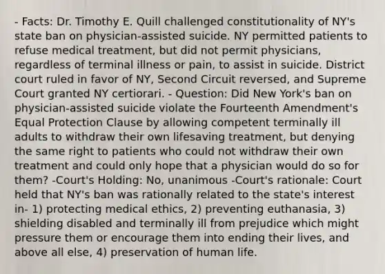 - Facts: Dr. Timothy E. Quill challenged constitutionality of NY's state ban on physician-assisted suicide. NY permitted patients to refuse medical treatment, but did not permit physicians, regardless of terminal illness or pain, to assist in suicide. District court ruled in favor of NY, Second Circuit reversed, and Supreme Court granted NY certiorari. - Question: Did New York's ban on physician-assisted suicide violate the Fourteenth Amendment's Equal Protection Clause by allowing competent terminally ill adults to withdraw their own lifesaving treatment, but denying the same right to patients who could not withdraw their own treatment and could only hope that a physician would do so for them? -Court's Holding: No, unanimous -Court's rationale: Court held that NY's ban was rationally related to the state's interest in- 1) protecting medical ethics, 2) preventing euthanasia, 3) shielding disabled and terminally ill from prejudice which might pressure them or encourage them into ending their lives, and above all else, 4) preservation of human life.