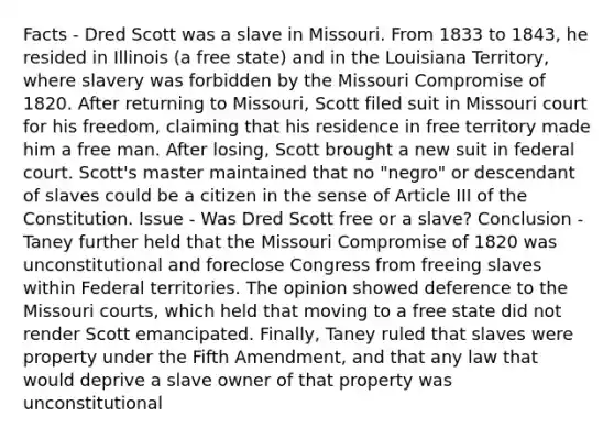 Facts - Dred Scott was a slave in Missouri. From 1833 to 1843, he resided in Illinois (a free state) and in the Louisiana Territory, where slavery was forbidden by the Missouri Compromise of 1820. After returning to Missouri, Scott filed suit in Missouri court for his freedom, claiming that his residence in free territory made him a free man. After losing, Scott brought a new suit in federal court. Scott's master maintained that no "negro" or descendant of slaves could be a citizen in the sense of Article III of the Constitution. Issue - Was Dred Scott free or a slave? Conclusion - Taney further held that the Missouri Compromise of 1820 was unconstitutional and foreclose Congress from freeing slaves within Federal territories. The opinion showed deference to the Missouri courts, which held that moving to a free state did not render Scott emancipated. Finally, Taney ruled that slaves were property under the Fifth Amendment, and that any law that would deprive a slave owner of that property was unconstitutional