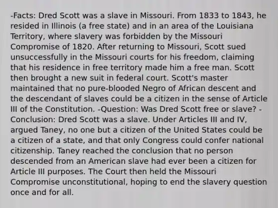 -Facts: Dred Scott was a slave in Missouri. From 1833 to 1843, he resided in Illinois (a free state) and in an area of the Louisiana Territory, where slavery was forbidden by the Missouri Compromise of 1820. After returning to Missouri, Scott sued unsuccessfully in the Missouri courts for his freedom, claiming that his residence in free territory made him a free man. Scott then brought a new suit in federal court. Scott's master maintained that no pure-blooded Negro of African descent and the descendant of slaves could be a citizen in the sense of Article III of the Constitution. -Question: Was Dred Scott free or slave? -Conclusion: Dred Scott was a slave. Under Articles III and IV, argued Taney, no one but a citizen of the United States could be a citizen of a state, and that only Congress could confer national citizenship. Taney reached the conclusion that no person descended from an American slave had ever been a citizen for Article III purposes. The Court then held the Missouri Compromise unconstitutional, hoping to end the slavery question once and for all.