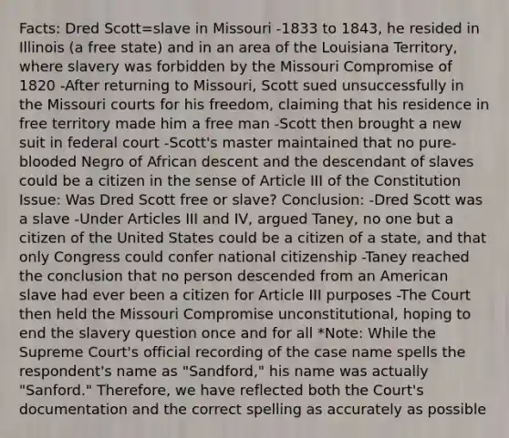 Facts: Dred Scott=slave in Missouri -1833 to 1843, he resided in Illinois (a free state) and in an area of the Louisiana Territory, where slavery was forbidden by the Missouri Compromise of 1820 -After returning to Missouri, Scott sued unsuccessfully in the Missouri courts for his freedom, claiming that his residence in free territory made him a free man -Scott then brought a new suit in federal court -Scott's master maintained that no pure-blooded Negro of African descent and the descendant of slaves could be a citizen in the sense of Article III of the Constitution Issue: Was Dred Scott free or slave? Conclusion: -Dred Scott was a slave -Under Articles III and IV, argued Taney, no one but a citizen of the United States could be a citizen of a state, and that only Congress could confer national citizenship -Taney reached the conclusion that no person descended from an American slave had ever been a citizen for Article III purposes -The Court then held the Missouri Compromise unconstitutional, hoping to end the slavery question once and for all *Note: While the Supreme Court's official recording of the case name spells the respondent's name as "Sandford," his name was actually "Sanford." Therefore, we have reflected both the Court's documentation and the correct spelling as accurately as possible