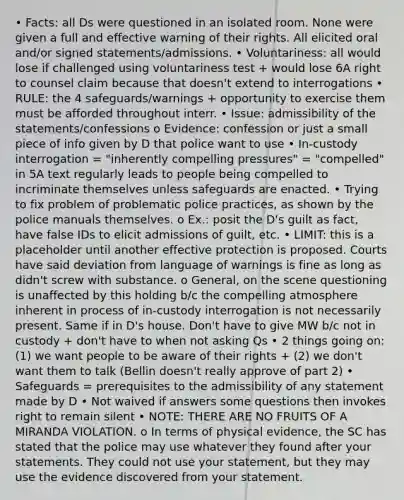 • Facts: all Ds were questioned in an isolated room. None were given a full and effective warning of their rights. All elicited oral and/or signed statements/admissions. • Voluntariness: all would lose if challenged using voluntariness test + would lose 6A right to counsel claim because that doesn't extend to interrogations • RULE: the 4 safeguards/warnings + opportunity to exercise them must be afforded throughout interr. • Issue: admissibility of the statements/confessions o Evidence: confession or just a small piece of info given by D that police want to use • In-custody interrogation = "inherently compelling pressures" = "compelled" in 5A text regularly leads to people being compelled to incriminate themselves unless safeguards are enacted. • Trying to fix problem of problematic police practices, as shown by the police manuals themselves. o Ex.: posit the D's guilt as fact, have false IDs to elicit admissions of guilt, etc. • LIMIT: this is a placeholder until another effective protection is proposed. Courts have said deviation from language of warnings is fine as long as didn't screw with substance. o General, on the scene questioning is unaffected by this holding b/c the compelling atmosphere inherent in process of in-custody interrogation is not necessarily present. Same if in D's house. Don't have to give MW b/c not in custody + don't have to when not asking Qs • 2 things going on: (1) we want people to be aware of their rights + (2) we don't want them to talk (Bellin doesn't really approve of part 2) • Safeguards = prerequisites to the admissibility of any statement made by D • Not waived if answers some questions then invokes right to remain silent • NOTE: THERE ARE NO FRUITS OF A MIRANDA VIOLATION. o In terms of physical evidence, the SC has stated that the police may use whatever they found after your statements. They could not use your statement, but they may use the evidence discovered from your statement.