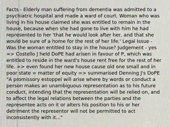 Facts - Elderly man suffering from dementia was admitted to a psychiatric hospital and made a ward of court. Woman who was living in his house claimed she was entitled to remain in the house, because when she had gone to live with him he had represented to her 'that he would look after her, and that she would be sure of a home for the rest of her life.' Legal Issue - Was the woman entitled to stay in the house? Judgement - yes => Costello J held DoPE had arisen in favour of P, which was entitled to reside in the ward's house rent free for the rest of her life. => even found her new house cause old one small and in poor state = matter of equity => summarised Denning J's DoPE "A promissory estoppel will arise where by words or conduct a person makes an unambiguous representation as to his future conduct, intending that the representation will be relied on, and to affect the legal relations between the parties and the representee acts on it or alters his position to his or her detriment the representor will not be permitted to act inconsistently with it..."