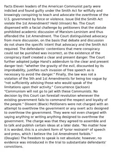 Facts Eleven leaders of the American Communist party were indicted and found guilty under the Smith Act for willfully and knowingly conspiring to teach and advocate the overthrow of the U.S. government by force or violence. Issue Did the Smith Act violate the 1st Amendment? Held (Vinson) No. The Court dispensed with a facial challenge by petitioners that the statute prohibited academic discussion of Marxism-Leninism and thus offended the 1st Amendment. The Court distinguished advocacy from mere discussion, on the basis that debate and discussion do not share the specific intent that advocacy and the Smith Act required. The defendants' contentions that mere conspiracy could not be punished was incorrect, as the existence of the conspiracy itself created a clear and present danger. The Court further adopted Judge Hand's addendum to the clear and present danger test: "whether the gravity of the evil, discounted by its improbability, justifies such invasion of free speech as is necessary to avoid the danger." Finally, the law was not a violation of the 5th and 1st Amendments for being too vague by "not sufficiently advising those who would speak of the limitations upon their activity." Concurrence (Jackson) "Communism will not go to jail with these Communists. No decision by this Court can forestall revolution whenever the existing government fails to command the respect and loyalty of the people." Dissent (Black) Petitioners were not charged with an attempt to overthrow the government or any overt acts designed to overthrow the government. They were not even charged with saying anything or writing anything designed to overthrow the government. The charge was that they agreed to assemble and to talk and publish certain ideas at a later date. "No matter how it is worded, this is a virulent form of *prior restraint* of speech and press, which I believe the 1st Amendment forbids." (Douglas) The freedom to speak is not absolute; however, no evidence was introduced in the trial to substantiate defendants' convictions.