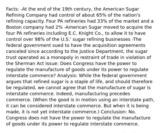 Facts: -At the end of the 19th century, the American Sugar Refining Company had control of about 65% of the nation's refining capacity. Four PA refineries had 33% of the market and a Boston company had 2% -American Sugar moved to acquire the four PA refineries including E.C. Knight Co., to allow it to have control over 98% of the U.S.' sugar refining businesses -The federal government sued to have the acquisition agreements canceled since according to the Justice Department, the sugar trust operated as a monopoly in restraint of trade in violation of the Sherman Act Issue: Does Congress have the power to regulate the manufacture of goods under its power to regulate interstate commerce? Analysis: While the federal government argues that refined sugar is a staple of life, and should therefore be regulated, we cannot agree that the manufacture of sugar is interstate commerce. Indeed, manufacturing precedes commerce. (When the good is in motion using an interstate path, it can be considered interstate commerce. But when it is being made, it is not yet interstate commerce.) Conclusion: No. Congress does not have the power to regulate the manufacture of goods under its power to regulate interstate commerce.