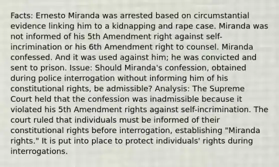 Facts: Ernesto Miranda was arrested based on circumstantial evidence linking him to a kidnapping and rape case. Miranda was not informed of his 5th Amendment right against self-incrimination or his 6th Amendment right to counsel. Miranda confessed. And it was used against him; he was convicted and sent to prison. Issue: Should Miranda's confession, obtained during police interrogation without informing him of his constitutional rights, be admissible? Analysis: The Supreme Court held that the confession was inadmissible because it violated his 5th Amendment rights against self-incrimination. The court ruled that individuals must be informed of their constitutional rights before interrogation, establishing "Miranda rights." It is put into place to protect individuals' rights during interrogations.