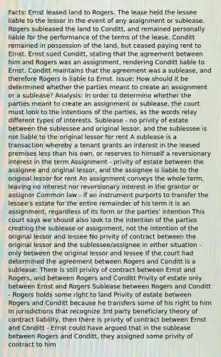 Facts: Ernst leased land to Rogers. The lease held the lessee liable to the lessor in the event of any assignment or sublease. Rogers subleased the land to Conditt, and remained personally liable for the performance of the terms of the lease. Conditt remained in possession of the land, but ceased paying rent to Ernst. Ernst sued Conditt, stating that the agreement between him and Rogers was an assignment, rendering Conditt liable to Ernst. Conditt maintains that the agreement was a sublease, and therefore Rogers is liable to Ernst. Issue: How should it be determined whether the parties meant to create an assignment or a sublease? Analysis: In order to determine whether the parties meant to create an assignment or sublease, the court must look to the intentions of the parties, as the words relay different types of interests. Sublease - no privity of estate between the sublessee and original lessor, and the sublessee is not liable to the original lessor for rent A sublease is a transaction whereby a tenant grants an interest in the leased premises less than his own, or reserves to himself a reversionary interest in the term Assignment - privity of estate between the assignee and original lessor, and the assignee is liable to the original lessor for rent An assignment conveys the whole term, leaving no interest nor reversionary interest in the grantor or assignor Common law - if an instrument purports to transfer the lessee's estate for the entire remainder of his term it is an assignment, regardless of its form or the parties' intention This court says we should also look to the intention of the parties creating the sublease or assignment, not the intention of the original lessor and lessee No privity of contract between the original lessor and the sublessee/assignee in either situation - only between the original lessor and lessee If the court had determined the agreement between Rogers and Conditt is a sublease: There is still privity of contract between Ernst and Rogers, and between Rogers and Conditt Privity of estate only between Ernst and Rogers Sublease between Rogers and Conditt - Rogers holds some right to land Privity of estate between Rogers and Conditt because he transfers some of his right to him In jurisdictions that recognize 3rd party beneficiary theory of contract liability, then there is privity of contract between Ernst and Conditt - Ernst could have argued that in the sublease between Rogers and Conditt, they assigned some privity of contract to him