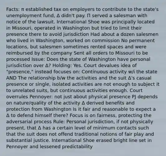 Facts: π established tax on employers to contribute to the state's unemployment fund, Δ didn't pay. Π served a salesman with notice of the lawsuit. International Shoe was principally located in Missouri, operated in Washington but tried to limit their presence there to avoid jurisdiction Had about a dozen salesmen who lived in Washington, worked on commission No permanent locations, but salesmen sometimes rented spaces and were reimbursed by the company Sent all orders to Missouri to be processed Issue: Does the state of Washington have personal jurisdiction over Δ? Holding: Yes. Court devalues idea of "presence," instead focuses on: Continuous activity w/i the state AND The relationship b/w the activities and the suit Δ's casual presence or single, isolated activities are not enough to subject it to unrelated suits, but continuous activities enough. Court overrules Pennoyer: not just about physical presence PJ depends on nature/quality of the activity Δ derived benefits and protection from Washington Is it fair and reasonable to expect a Δ to defend himself there? Focus is on fairness, protecting the adversarial process Rule: Personal jurisdiction, if not physically present, that Δ has a certain level of minimum contacts such that the suit does not offend traditional notions of fair play and substantial justice. International Shoe erased bright line set in Pennoyer and lessened predictability