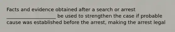 Facts and evidence obtained after a search or arrest ____________________ be used to strengthen the case if probable cause was established before the arrest, making the arrest legal