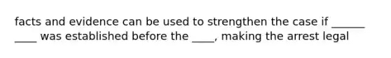 facts and evidence can be used to strengthen the case if ______ ____ was established before the ____, making the arrest legal