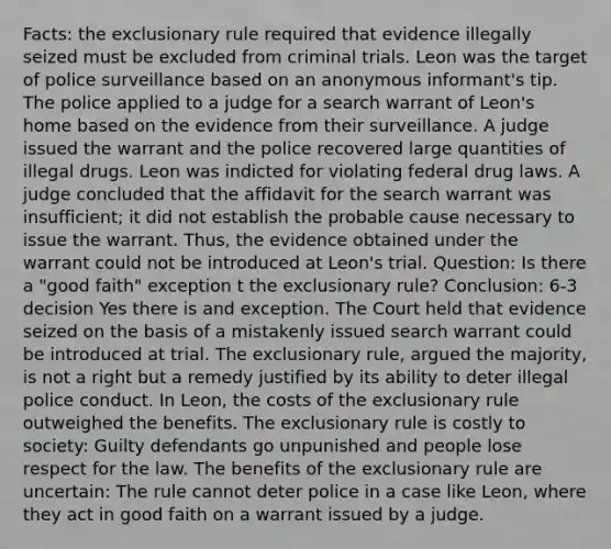 Facts: the exclusionary rule required that evidence illegally seized must be excluded from criminal trials. Leon was the target of police surveillance based on an anonymous informant's tip. The police applied to a judge for a search warrant of Leon's home based on the evidence from their surveillance. A judge issued the warrant and the police recovered large quantities of illegal drugs. Leon was indicted for violating federal drug laws. A judge concluded that the affidavit for the search warrant was insufficient; it did not establish the probable cause necessary to issue the warrant. Thus, the evidence obtained under the warrant could not be introduced at Leon's trial. Question: Is there a "good faith" exception t the exclusionary rule? Conclusion: 6-3 decision Yes there is and exception. The Court held that evidence seized on the basis of a mistakenly issued search warrant could be introduced at trial. The exclusionary rule, argued the majority, is not a right but a remedy justified by its ability to deter illegal police conduct. In Leon, the costs of the exclusionary rule outweighed the benefits. The exclusionary rule is costly to society: Guilty defendants go unpunished and people lose respect for the law. The benefits of the exclusionary rule are uncertain: The rule cannot deter police in a case like Leon, where they act in good faith on a warrant issued by a judge.