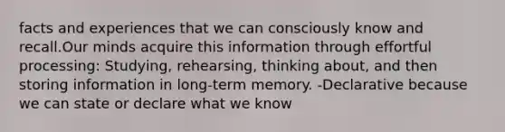 facts and experiences that we can consciously know and recall.Our minds acquire this information through effortful processing: Studying, rehearsing, thinking about, and then storing information in long-term memory. -Declarative because we can state or declare what we know