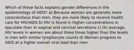 Which of these facts explains gender differences in the epidemiology of AIDS? a) Because women are generally more conscientious than men, they are more likely to receive health care for HIV/AIDS b) HIV is found in higher concentrations in ejaculate than in vaginal and cervical secretions c) On average, HIV levels in women are about three times higher than the levels in men with similar lymphocyte counts d) Women progress to AIDS at a higher overall viral load than men