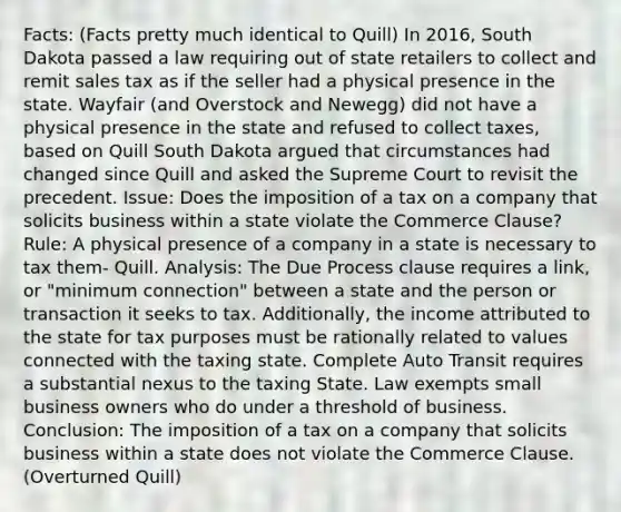 Facts: (Facts pretty much identical to Quill) In 2016, South Dakota passed a law requiring out of state retailers to collect and remit sales tax as if the seller had a physical presence in the state. Wayfair (and Overstock and Newegg) did not have a physical presence in the state and refused to collect taxes, based on Quill South Dakota argued that circumstances had changed since Quill and asked the Supreme Court to revisit the precedent. Issue: Does the imposition of a tax on a company that solicits business within a state violate the Commerce Clause? Rule: A physical presence of a company in a state is necessary to tax them- Quill. Analysis: The Due Process clause requires a link, or "minimum connection" between a state and the person or transaction it seeks to tax. Additionally, the income attributed to the state for tax purposes must be rationally related to values connected with the taxing state. Complete Auto Transit requires a substantial nexus to the taxing State. Law exempts small business owners who do under a threshold of business. Conclusion: The imposition of a tax on a company that solicits business within a state does not violate the Commerce Clause. (Overturned Quill)