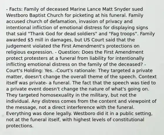 - Facts: Family of deceased Marine Lance Matt Snyder sued Westboro Baptist Church for picketing at his funeral. Family accused church of defamation, invasion of privacy and intentional infliction of emotional distress for displaying signs that said "Thank God for dead soldiers" and "Fag troops". Family awarded 5 mill in damages, but US Court said that the judgement violated the First Amendment's protections on religious expression. - Question: Does the First Amendment protect protesters at a funeral from liability for intentionally inflicting emotional distress on the family of the deceased? -Court's Holding: Yes. -Court's rationale: They targeted a private matter, doesn't change the overall theme of the speech. Context itself was private- a funeral. The fact that the speech was tied to a private event doesn't change the nature of what's going on. They targeted homosexuality in the military, but not the individual. Any distress comes from the content and viewpoint of the message, not a direct interference with the funeral. Everything was done legally. Westboro did it in a public setting, not at the funeral itself, with highest levels of constitutional protections.